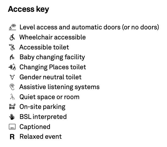 Access key Level access and automatic doors (or no doors) Wheelchair accessible Accessible toilet Baby changing facility Changing Places toilet Gender neutral toilet Assistive listening systems Quiet space or room On-site parking BSL interpreted Captioned Relaxed event